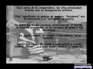 Nací antes de la computadora, los virus provocaban viruelas más no desaparecían archivos,  "Chip" significaba un pedazo de madera, "hardware" era la ferretería y el "software" no existía. No había las dobles carreras universitarias, ni estrés,  ni traumas prenatales, ni las terapias de grupo y los psicólogos.   Se jugaba balero, al trompo, a las canicas, no al nintendo.  Hasta que cumplí 25, llamé a cada policía y a cada hombre, "señor", y a cada mujer "señora" o "señorita"   