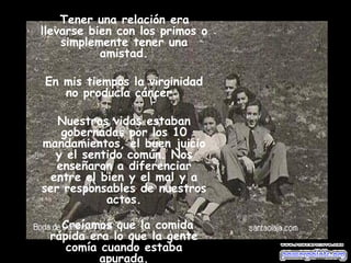 Tener una relación era llevarse bien con los primos o simplemente tener una amistad. En mis tiempos la virginidad no producía cáncer.  Nuestras vidas estaban gobernadas por los 10 mandamientos, el buen juicio y el sentido común. Nos enseñaron a diferenciar entre el bien y el mal y a ser responsables de nuestros actos.          Creíamos que la comida rápida era lo que la gente comía cuando estaba apurada. 