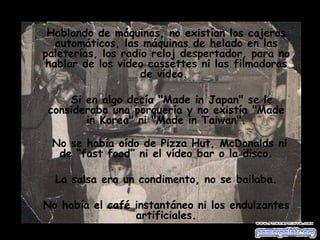 Hablando de máquinas, no existían los cajeros automáticos, las máquinas de helado en las paleterías, los radio reloj despertador, para no hablar de los video cassettes ni las filmadoras de vídeo.  Si en algo decía "Made in Japan" se le consideraba una porquería y no existía "Made in Korea" ni "Made in Taiwan". No se había oído de Pizza Hut, McDonalds ni de “fast food” ni el vídeo bar o la disco. La salsa era un condimento, no se bailaba. No había el café instantáneo ni los endulzantes artificiales. 
