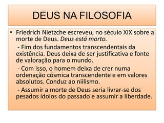 DEUS NA FILOSOFIA
• Friedrich Nietzche escreveu, no século XIX sobre a
  morte de Deus. Deus está morto.
  - Fim dos fundamentos transcendentais da
  existência. Deus deixa de ser justificativa e fonte
  de valoração para o mundo.
  - Com isso, o homem deixa de crer numa
  ordenação cósmica transcendente e em valores
  absolutos. Conduz ao niilismo.
  - Assumir a morte de Deus seria livrar-se dos
  pesados ídolos do passado e assumir a liberdade.
 