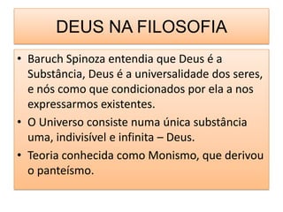 DEUS NA FILOSOFIA
• Baruch Spinoza entendia que Deus é a
  Substância, Deus é a universalidade dos seres,
  e nós como que condicionados por ela a nos
  expressarmos existentes.
• O Universo consiste numa única substância
  uma, indivisível e infinita – Deus.
• Teoria conhecida como Monismo, que derivou
  o panteísmo.
 