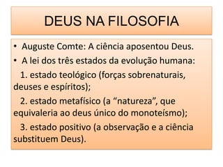 DEUS NA FILOSOFIA
• Auguste Comte: A ciência aposentou Deus.
• A lei dos três estados da evolução humana:
  1. estado teológico (forças sobrenaturais,
deuses e espíritos);
  2. estado metafísico (a “natureza”, que
equivaleria ao deus único do monoteísmo);
  3. estado positivo (a observação e a ciência
substituem Deus).
 
