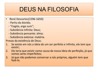 DEUS NA FILOSOFIA
• René Descartes(1596-1650):
  - Partiu da dúvida;
  - “Cogito, ergo sum”;
  - Substância infinita: Deus;
  - Substância pensante: alma;
  - Substância extensa: matéria.
Provas da existência de Deus:
1. Se existe em nós a ideia de um ser perfeito e infinito, ele tem que
     existir;
2. Ele teria que existir como causa da nossa ideia de perfeição, já que
     somos seres imperfeitos;
3. Já que não podemos conservar a nós próprios, alguém tem que
     fazê-lo.
 