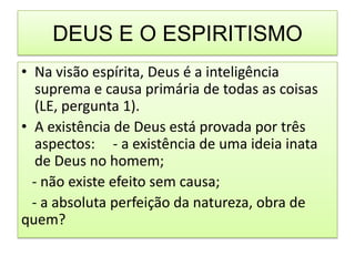 DEUS E O ESPIRITISMO
• Na visão espírita, Deus é a inteligência
   suprema e causa primária de todas as coisas
   (LE, pergunta 1).
• A existência de Deus está provada por três
   aspectos: - a existência de uma ideia inata
   de Deus no homem;
  - não existe efeito sem causa;
  - a absoluta perfeição da natureza, obra de
quem?
 