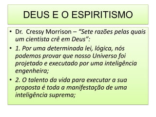 DEUS E O ESPIRITISMO
• Dr. Cressy Morrison – “Sete razões pelas quais
  um cientista crê em Deus”:
• 1. Por uma determinada lei, lógica, nós
  podemos provar que nosso Universo foi
  projetado e executado por uma inteligência
  engenheira;
• 2. O talento da vida para executar a sua
  proposta é toda a manifestação de uma
  inteligência suprema;
 