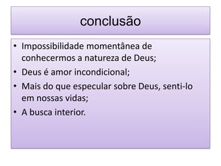 conclusão
• Impossibilidade momentânea de
  conhecermos a natureza de Deus;
• Deus é amor incondicional;
• Mais do que especular sobre Deus, senti-lo
  em nossas vidas;
• A busca interior.
 