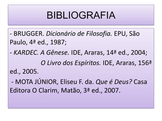 BIBLIOGRAFIA
- BRUGGER. Dicionário de Filosofia. EPU, São
Paulo, 4ª ed., 1987;
- KARDEC. A Gênese. IDE, Araras, 14ª ed., 2004;
           O Livro dos Espíritos. IDE, Araras, 156ª
ed., 2005.
 - MOTA JÚNIOR, Eliseu F. da. Que é Deus? Casa
Editora O Clarim, Matão, 3ª ed., 2007.
 