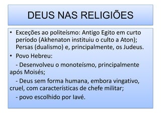 DEUS NAS RELIGIÕES
• Exceções ao politeísmo: Antigo Egito em curto
  período (Akhenaton instituiu o culto a Aton);
  Persas (dualismo) e, principalmente, os Judeus.
• Povo Hebreu:
  - Desenvolveu o monoteísmo, principalmente
após Moisés;
  - Deus sem forma humana, embora vingativo,
cruel, com características de chefe militar;
  - povo escolhido por Iavé.
 