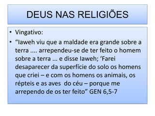 DEUS NAS RELIGIÕES
• Vingativo:
• “Iaweh viu que a maldade era grande sobre a
  terra .... arrependeu-se de ter feito o homem
  sobre a terra ... e disse Iaweh; ‘Farei
  desaparecer da superfície do solo os homens
  que criei – e com os homens os animais, os
  répteis e as aves do céu – porque me
  arrependo de os ter feito” GEN 6,5-7
 