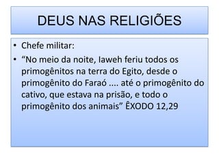 DEUS NAS RELIGIÕES
• Chefe militar:
• “No meio da noite, Iaweh feriu todos os
  primogênitos na terra do Egito, desde o
  primogênito do Faraó .... até o primogênito do
  cativo, que estava na prisão, e todo o
  primogênito dos animais” ÊXODO 12,29
 