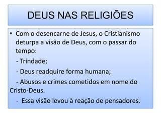DEUS NAS RELIGIÕES
• Com o desencarne de Jesus, o Cristianismo
  deturpa a visão de Deus, com o passar do
  tempo:
  - Trindade;
  - Deus readquire forma humana;
  - Abusos e crimes cometidos em nome do
Cristo-Deus.
  - Essa visão levou à reação de pensadores.
 