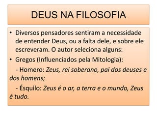 DEUS NA FILOSOFIA
• Diversos pensadores sentiram a necessidade
  de entender Deus, ou a falta dele, e sobre ele
  escreveram. O autor seleciona alguns:
• Gregos (Influenciados pela Mitologia):
   - Homero: Zeus, rei soberano, pai dos deuses e
dos homens;
   - Ésquilo: Zeus é o ar, a terra e o mundo, Zeus
é tudo.
 