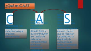 Creatividad: Las
artes y otras
experiencias que
implican
pensamiento
Servicio: Un
intercambio
voluntario y no
remunerado que
significa un
aprendizaje para el
alumno, y en el
que se respetan
los derechos, la
dignidad y la
autonomía de
todas las personas
involucradas.
Acción:
Actividades que
implican un
esfuerzo o
desafío físico y
que contribuyen
a un estilo de
vida sano;
complementan
el trabajo
académico
realizado en
 