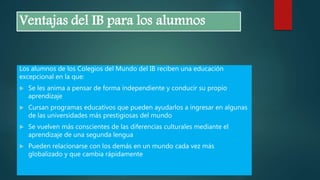 Ventajas del IB para los alumnos
Los alumnos de los Colegios del Mundo del IB reciben una educación
excepcional en la que:
 Se les anima a pensar de forma independiente y conducir su propio
aprendizaje
 Cursan programas educativos que pueden ayudarlos a ingresar en algunas
de las universidades más prestigiosas del mundo
 Se vuelven más conscientes de las diferencias culturales mediante el
aprendizaje de una segunda lengua
 Pueden relacionarse con los demás en un mundo cada vez más
globalizado y que cambia rápidamente
 