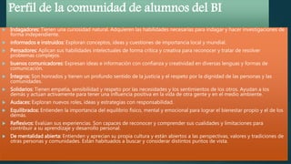 Perfil de la comunidad de alumnos del BI
 Indagadores: Tienen una curiosidad natural. Adquieren las habilidades necesarias para indagar y hacer investigaciones de
forma independiente.
 informados e instruidos: Exploran conceptos, ideas y cuestiones de importancia local y mundial.
 Pensadores: Aplican sus habilidades intelectuales de forma crítica y creativa para reconocer y tratar de resolver
problemas complejos.
 buenos comunicadores: Expresan ideas e información con confianza y creatividad en diversas lenguas y formas de
comunicación.
 Íntegros: Son honrados y tienen un profundo sentido de la justicia y el respeto por la dignidad de las personas y las
comunidades.
 Solidarios: Tienen empatía, sensibilidad y respeto por las necesidades y los sentimientos de los otros. Ayudan a los
demás y actúan activamente para tener una influencia positiva en la vida de otra gente y en el medio ambiente.
 Audaces: Exploran nuevos roles, ideas y estrategias con responsabilidad.
 Equilibrados: Entienden la importancia del equilibrio físico, mental y emocional para lograr el bienestar propio y el de los
demás.
 Reflexivos: Evalúan sus experiencias. Son capaces de reconocer y comprender sus cualidades y limitaciones para
contribuir a su aprendizaje y desarrollo personal.
 De mentalidad abierta: Entienden y aprecian su propia cultura y están abiertos a las perspectivas, valores y tradiciones de
otras personas y comunidades. Están habituados a buscar y considerar distintos puntos de vista.
 