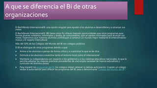 A que se diferencia el Bi de otras
organizaciones
El Bachillerato Internacional®: una opción singular para ayudar a los alumnos a desarrollarse y a alcanzar sus
metas
El Bachillerato Internacional® (IB) tiene como fin ofrecer mejores oportunidades que otros programas para
formar jóvenes solidarios, informados y ávidos de conocimiento, que se sientan motivados para alcanzar sus
metas. Esperamos que nuestros alumnos contribuyan a construir un mundo mejor mediante el entendimiento
mutuo y el respeto intercultural.
Más del 50% de los Colegios del Mundo del IB son colegios públicos.
El IB se distingue de otros programas debido a que:
 Anima a los alumnos a pensar de forma crítica y a cuestionar lo que se les dice
 Estimula a los alumnos a examinar tanto el entorno local como el internacional
 Mantiene su independencia con respecto a los gobiernos y a los sistemas educativos nacionales, lo que le
permite adoptar las mejores prácticas procedentes de una amplia variedad de marcos educativos y
currículos de distintos países
 Para impartir los programas del IB, los colegios deben obtener la debida autorización. Cuando un colegio
recibe la autorización para ofrecer los programas del IB, pasa a denominarse “Colegio del Mundo del IB”.
 