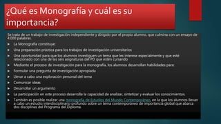 ¿Qué es Monografía y cuál es su
importancia?
Se trata de un trabajo de investigación independiente y dirigido por el propio alumno, que culmina con un ensayo de
4.000 palabras.
 La Monografía constituye:
 Una preparación práctica para los trabajos de investigación universitarios
 Una oportunidad para que los alumnos investiguen un tema que les interese especialmente y que esté
relacionado con una de las seis asignaturas del PD que estén cursando
 Mediante el proceso de investigación para la monografía, los alumnos desarrollan habilidades para:
 Formular una pregunta de investigación apropiada
 Llevar a cabo una exploración personal del tema
 Comunicar ideas
 Desarrollar un argumento
 La participación en este proceso desarrolla la capacidad de analizar, sintetizar y evaluar los conocimientos.
 También es posible realizar una monografía de Estudios del Mundo Contemporáneo, en la que los alumnos llevan
a cabo un estudio interdisciplinario profundo sobre un tema contemporáneo de importancia global que abarca
dos disciplinas del Programa del Diploma.
 