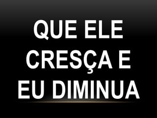 QUE ELE
CRESÇA E
EU DIMINUA
 