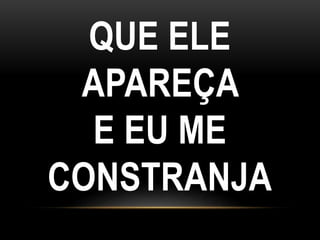 QUE ELE
APAREÇA
E EU ME
CONSTRANJA
 