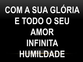 COM A SUA GLÓRIA
E TODO O SEU
AMOR
INFINITA
HUMILDADE
 