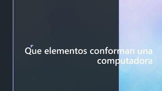z
Que elementos conforman una
computadora
 