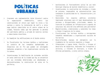 Políticas
                                                            ●   Gestionaremos el funcionamiento activo de una EGIS
                                                                Municipal (Empresa de Gestión Inmobiliaria y social)
                                                            ●   Incentivaremos la construcción de viviendas a través

              Urbanas                                           de   procesos   responsables
                                                                contemplen la posibilidad de la
                                                                                               de   autoconstrucción    (que
                                                                                                     bioconstrucción y el
                                                                reciclaje)
●   Crearemos una reglamentación (plan director) contra     ●   Mejoraremos   los    espacios  públicos   existentes
    la    especulación     inmobiliaria,   contra    las        impulsando soluciones para el buen desplazamiento de
    construcciones en altura que tapen la vista a los           ancianos y discapacitados, priorizando, además, la
    vecinos y contra la instalación de mall’s y otros           inversión en problemas de infraestructura urgentes de
    mega centros comerciales en el centro urbano de la          solucionar más allá del área definida como patrimonial

    ciudad, factores todos que han generado la pérdida
                                                            ●   Regularizaremos, urbanizaremos y sanearemos las tomas
                                                                y loteos irregulares de la comuna
    del patrimonio público y privado de nuestros vecinos
                                                            ●   Fiscalizaremos los terrenos baldíos y entregaremos
    y comerciantes minoristas.
                                                                inmuebles deshabitados a organizaciones sociales de
●   Se impedirán las edificaciones en el borde costero          los barrios
                                                            ●   Desarrollaremos    equipos     de   emergencia    con     la
●   Se fiscalizarán los terrenos baldíos y realizaremos         ciudadanía en los sectores expuestos a riesgos
    un catastro de los inmuebles deshabitados en            ●   Integraremos a Laguna Verde, Placilla y Curauma al
    Valparaíso con el fin que puedan ser entregados             desarrollo de Valparaíso, mejorando los transportes y
    mediantes proyectos a las organizaciones sociales de        servicios, y llevando el municipio, a través de
    la comuna.                                                  oficinas permanentes, a estos centros urbanos.

●   Incentivaremos la habilitación de viviendas sociales
    en zonas céntricas de la ciudad que hoy se encuentran
    con sus viviendas deterioradas y/o abandonadas y
    desincentivaremos la construcción de estas en la
    periferia;
 