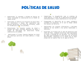 Políticas de Salud
●   Aumentaremos la cantidad y calidad de Centros de      ●   Combatiremos la drogadicción como un problema de
    Salud, incluyendo la construcción de un CECOSF en         salud pública, a través de la generación de programas
    Laguna Verde;                                             intersectoriales y lazos comunitarios en los barrios.

●   Generaremos un Análisis de Situación de Salud (ASS)   ●   Promoveremos el desarrollo de un nuevo calendario
    por Consultorio y Sector del consultorio que              saludable de vacunación, en el que no tengan cabida
    permita garantizar, de forma más eficiente, salud         las vacunas con mercurio;
    de calidad para todos los porteños;
                                                          ●   Impulsaremos las terapias alternativas y abriremos
●   Potenciaremos los Consejos Locales de Salud y             espacios en los Cesfam a los partos humanizados y
    haremos que estos instruyan Monitores de Salud y          naturales;
    Grupos de Auto-Ayuda que desarrollen formas
    comunitarias de cuidado;                              ●   Exigiremos con firmeza que el agua de Valparaíso esté
                                                              libre de flúor, elemento tóxico que daña severamente
●    Realizaremos el Primer Congreso Regional de Salud        la salud y voluntad de las personas. (La fluoración
    que construya políticas de salud pública a largo          del agua está prohibida en gran parte de los países
    plazo;                                                    desarrollados. Valparaíso es la región que en mayor
                                                              proporción se inyecta flúor en el agua en Chile);
 
