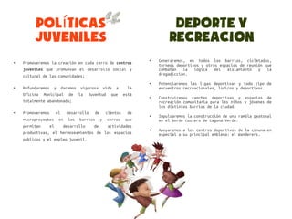 Políticas                                               Deporte y
         Juveniles                                              Recreacion
●   Promoveremos la creación en cada cerro de centros
                                                        ●   Generaremos, en todos los barrios, cicletadas,
                                                            torneos deportivos y otros espacios de reunión que
    juveniles que promuevan el desarrollo social y          combatan   la   lógica   del  aislamiento   y   la
    cultural de las comunidades;                            drogadicción.
                                                        ●   Potenciaremos las ligas deportivas y todo tipo de
●   Refundaremos y daremos vigorosa vida a         la       encuentros recreacionales, lúdicos y deportivos.
    Oficina Municipal de la Juventud que         está
                                                        ●   Construiremos canchas deportivas y espacios de
    totalmente abandonada;                                  recreación comunitaria para los niños y jóvenes de
                                                            los distintos barrios de la ciudad.
●   Promoveremos el desarrollo de cientos de
                                                        ●   Impulsaremos la construcción de una rambla peatonal
    microproyectos en los barrios y cerros que              en el borde costero de Laguna Verde.
    permitan    el    desarrollo   de   actividades
                                                        ●   Apoyaremos a los centros deportivos de la comuna en
    productivas, el hermoseamientos de los espacios         especial a su principal emblema: el Wanderers.
    públicos y el empleo juvenil.
 