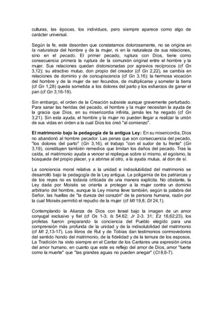 culturas, las épocas, los individuos, pero siempre aparece como algo de
carácter universal.
Según la fe, este desorden que constatamos dolorosamente, no se origina en
la naturaleza del hombre y de la mujer, ni en la naturaleza de sus relaciones,
sino en el pecado. El primer pecado, ruptura con Dios, tiene como
consecuencia primera la ruptura de la comunión original entre el hombre y la
mujer. Sus relaciones quedan distorsionadas por agravios recíprocos (cf Gn
3,12); su atractivo mutuo, don propio del creador (cf Gn 2,22), se cambia en
relaciones de dominio y de concupiscencia (cf Gn 3,16); la hermosa vocación
del hombre y de la mujer de ser fecundos, de multiplicarse y someter la tierra
(cf Gn 1,28) queda sometida a los dolores del parto y los esfuerzos de ganar el
pan (cf Gn 3,16-19).
Sin embargo, el orden de la Creación subsiste aunque gravemente perturbado.
Para sanar las heridas del pecado, el hombre y la mujer necesitan la ayuda de
la gracia que Dios, en su misericordia infinita, jamás les ha negado (cf Gn
3,21). Sin esta ayuda, el hombre y la mujer no pueden llegar a realizar la unión
de sus vidas en orden a la cual Dios los creó "al comienzo".
El matrimonio bajo la pedagogía de la antigua Ley: En su misericordia, Dios
no abandonó al hombre pecador. Las penas que son consecuencia del pecado,
"los dolores del parto" (Gn 3,16), el trabajo "con el sudor de tu frente" (Gn
3,19), constituyen también remedios que limitan los daños del pecado. Tras la
caída, el matrimonio ayuda a vencer el repliegue sobre sí mismo, el egoísmo, la
búsqueda del propio placer, y a abrirse al otro, a la ayuda mutua, al don de sí.
La conciencia moral relativa a la unidad e indisolubilidad del matrimonio se
desarrolló bajo la pedagogía de la Ley antigua. La poligamia de los patriarcas y
de los reyes no es todavía criticada de una manera explícita. No obstante, la
Ley dada por Moisés se orienta a proteger a la mujer contra un dominio
arbitrario del hombre, aunque la Ley misma lleve también, según la palabra del
Señor, las huellas de "la dureza del corazón" de la persona humana, razón por
la cual Moisés permitió el repudio de la mujer (cf Mt 19,8; Dt 24,1).
Contemplando la Alianza de Dios con Israel bajo la imagen de un amor
conyugal exclusivo y fiel (cf Os 1-3; Is 54.62; Jr 2-3. 31; Ez 16,62;23), los
profetas fueron preparando la conciencia del Pueblo elegido para una
comprensión más profunda de la unidad y de la indisolubilidad del matrimonio
(cf Ml 2,13-17). Los libros de Rut y de Tobías dan testimonios conmovedores
del sentido hondo del matrimonio, de la fidelidad y de la ternura de los esposos.
La Tradición ha visto siempre en el Cantar de los Cantares una expresión única
del amor humano, en cuanto que este es reflejo del amor de Dios, amor "fuerte
como la muerte" que "las grandes aguas no pueden anegar" (Ct 8,6-7).
 