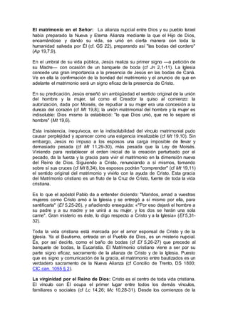 El matrimonio en el Señor: La alianza nupcial entre Dios y su pueblo Israel
había preparado la Nueva y Eterna Alianza mediante la que el Hijo de Dios,
encarnándose y dando su vida, se unió en cierta manera con toda la
humanidad salvada por Él (cf. GS 22), preparando así "las bodas del cordero"
(Ap 19,7.9).
En el umbral de su vida pública, Jesús realiza su primer signo —a petición de
su Madre— con ocasión de un banquete de boda (cf Jn 2,1-11). La Iglesia
concede una gran importancia a la presencia de Jesús en las bodas de Caná.
Ve en ella la confirmación de la bondad del matrimonio y el anuncio de que en
adelante el matrimonio será un signo eficaz de la presencia de Cristo.
En su predicación, Jesús enseñó sin ambigüedad el sentido original de la unión
del hombre y la mujer, tal como el Creador la quiso al comienzo: la
autorización, dada por Moisés, de repudiar a su mujer era una concesión a la
dureza del corazón (cf Mt 19,8); la unión matrimonial del hombre y la mujer es
indisoluble: Dios mismo la estableció: "lo que Dios unió, que no lo separe el
hombre" (Mt 19,6).
Esta insistencia, inequívoca, en la indisolubilidad del vínculo matrimonial pudo
causar perplejidad y aparecer como una exigencia irrealizable (cf Mt 19,10). Sin
embargo, Jesús no impuso a los esposos una carga imposible de llevar y
demasiado pesada (cf Mt 11,29-30), más pesada que la Ley de Moisés.
Viniendo para restablecer el orden inicial de la creación perturbado por el
pecado, da la fuerza y la gracia para vivir el matrimonio en la dimensión nueva
del Reino de Dios. Siguiendo a Cristo, renunciando a sí mismos, tomando
sobre sí sus cruces (cf Mt 8,34), los esposos podrán "comprender" (cf Mt 19,11)
el sentido original del matrimonio y vivirlo con la ayuda de Cristo. Esta gracia
del Matrimonio cristiano es un fruto de la Cruz de Cristo, fuente de toda la vida
cristiana.
Es lo que el apóstol Pablo da a entender diciendo: "Maridos, amad a vuestras
mujeres como Cristo amó a la Iglesia y se entregó a sí mismo por ella, para
santificarla" (Ef 5,25-26), y añadiendo enseguida: «"Por eso dejará el hombre a
su padre y a su madre y se unirá a su mujer, y los dos se harán una sola
carne". Gran misterio es éste, lo digo respecto a Cristo y a la Iglesia» (Ef 5,31-
32).
Toda la vida cristiana está marcada por el amor esponsal de Cristo y de la
Iglesia. Ya el Bautismo, entrada en el Pueblo de Dios, es un misterio nupcial.
Es, por así decirlo, como el baño de bodas (cf Ef 5,26-27) que precede al
banquete de bodas, la Eucaristía. El Matrimonio cristiano viene a ser por su
parte signo eficaz, sacramento de la alianza de Cristo y de la Iglesia. Puesto
que es signo y comunicación de la gracia, el matrimonio entre bautizados es un
verdadero sacramento de la Nueva Alianza (cf Concilio de Trento, DS 1800;
CIC can. 1055 § 2).
La virginidad por el Reino de Dios: Cristo es el centro de toda vida cristiana.
El vínculo con Él ocupa el primer lugar entre todos los demás vínculos,
familiares o sociales (cf Lc 14,26; Mc 10,28-31). Desde los comienzos de la
 