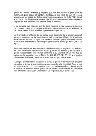 Iglesia ha habido hombres y mujeres que han renunciado al gran bien del
matrimonio para seguir al Cordero dondequiera que vaya (cf Ap 14,4), para
ocuparse de las cosas del Señor, para tratar de agradarle (cf 1 Co 7,32), para ir
al encuentro del Esposo que viene (cf Mt 25,6). Cristo mismo invitó a algunos a
seguirle en este modo de vida del que Él es el modelo:
«Hay eunucos que nacieron así del seno materno, y hay eunucos hechos por
los hombres, y hay eunucos que se hicieron tales a sí mismos por el Reino de
los Cielos. Quien pueda entender, que entienda» (Mt 19,12).
La virginidad por el Reino de los cielos es un desarrollo de la gracia bautismal,
un signo poderoso de la preeminencia del vínculo con Cristo, de la ardiente
espera de su retorno, un signo que recuerda también que el matrimonio es una
realidad que manifiesta el carácter pasajero de este mundo (cf Mc 12,25; 1 Co
7,31).
Estas dos realidades, el sacramento del Matrimonio y la virginidad por el Reino
de Dios, vienen del Señor mismo. Es Él quien les da sentido y les concede la
gracia indispensable para vivirlos conforme a su voluntad (cf Mt 19,3-12). La
estima de la virginidad por el Reino (cf LG 42; PC 12; OT 10) y el sentido
cristiano del Matrimonio son inseparables y se apoyan mutuamente:
«Denigrar el matrimonio es reducir a la vez la gloria de la virginidad; elogiarlo
es realzar a la vez la admiración que corresponde a la virginidad. Pero lo que
por comparación con lo peor parece bueno, no es bueno del todo; lo que según
el parecer de todos es mejor que todos los bienes, eso sí que es en verdad un
bien eminente» (San Juan Crisóstomo, De virginitate, 10,1; cf FC, 16).
 