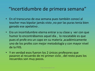 “Incertidumbre de primera semana”
• En el transcurso de esa semana pues también conocí al
teacher mas bipolar jamás visto ,no por las puras tenia bien
ganado ese apelativo .
• Era un incertidumbre eterna entrar a su clase y ver con que
humor lo encontrábamos aquel día , lo rescatable es que
pues el profe era un capo en su materia ,académicamente
uno de los profes con mejor metodología y con mayor nivel
de la FIIS.
• Y en verdad esos fueron los 2 únicos profesores que
pasaron al recuerdo de mi primer ciclo , del resto pues los
recuerdos son muy pocos.
Vida Universitaria FIIS
 
