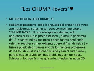 “Los CHUMPI-lovers”♥
• MI EXPERIENCIA CON CHUMPI <3
• Habíamos pasado ya todo la angustia del primer ciclo y nos
aventurábamos a una nueva, pero con nombre propio
“CHUMPITASSI” . El curso del que me decían , solo
aprueban el 10 % ese profe esta loco , nunca te pone mas
de 13 y tantos mitos que poco a poco fueron perdiendo
valor , el teacher es muy exigente , pero al final de física 1 y
física 2 puedo decir que es uno de los mejores profesores
de la FIIS , de cual se aprende mucho y con el cual nunca ,
pero jamás en la vida tendrás problemas con tus notas.
Saludos a los demás a los que se les pierden las notas XD
Vida Universitaria FIIS
 