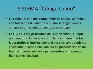 SISTEMA “Código Unido”
• La confianza con mis compañeros es cordial, al menos
con todos nos saludamos, y bueno si tengo buenos
amigos y somos unidos con todo mi código.
• La FIIS es la mejor facultad de la universidad, aunque
no tiene todo lo necesario aun falta implementar los
laboratorios el internet general para las computadoras
y wifi libre. Bueno tiene una buena presentación es un
buen ambiente amigable para nosotros y me siento
bien con mi facultad.
Vida Universitaria FIIS
 