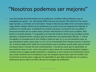 “Nosotros podemos ser mejores”
• Tuve demasiada disconformidad con los profesores, también había profesores que se
amargaban por gusto, era demasiado difícil mas que eso injusto. Me esforcé en los cursos
logre aprobar, y continúe con la disciplina. Tengo la idea de que debo tener una buena base y
luego poder trabajar. Dentro de los profesores con quien tuve mas disgusto fue Yolanda, la
profesora te enseña pero la profesora te enseña muy poco y el examen era muy difícil, y
tenía que estudiar por tu cuenta cosas y buscar información en chicos que ya sabían. Pero
bueno si se pudo aprobar. Y me gustaba si la clase del profesor Darío ya que te daba muchos
ejemplos y bastante teoría. Aunque igual los exámenes eran demasiados difíciles. Y menos
me agrada, el concepto que le han metido a todos de que un 11 ex una excelente nota, ya
que estudiamos tanto y para sacar un 12 o 13 en el promedio final. Porque torturar al alumno
así, el alumno debe tener todos los conocimientos que le profesor pueda saber para así tener
una buena base e innovar de esos conocimientos. Y una de las cosas que he aprendido, es
que quizá las cosas no son como uno quiere y que a pesar de cuantas decepciones tengas y
cuantas veces te caigas puedes levantarte, y acoplarse si, pero suena muy conformista nunca
voy a estar contento con la enseñanza y por eso tampoco quiere decir que me rendiré. Aun
no termino la carrera pero si algo que he aprendido es que debo aprender por mi cuenta y
esforzarme que la vida no es fácil y de eso se encargan los profesores.
Vida Universitaria FIIS
 