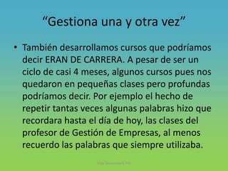 “Gestiona una y otra vez”
• También desarrollamos cursos que podríamos
decir ERAN DE CARRERA. A pesar de ser un
ciclo de casi 4 meses, algunos cursos pues nos
quedaron en pequeñas clases pero profundas
podríamos decir. Por ejemplo el hecho de
repetir tantas veces algunas palabras hizo que
recordara hasta el día de hoy, las clases del
profesor de Gestión de Empresas, al menos
recuerdo las palabras que siempre utilizaba.
Vida Universitaria FIIS
 
