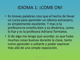 IDIOMA 1: ¡COME ON!
• En breves palabras creo que el hecho de llevar
un curso para aprender un idioma extranjero,
es simplemente excelente. Y mas si la
profesora te enseña bien y es dinámica, como
lo fue y es la profesora Adriana Torrealva.
• Si de algo me tengo que acordar, es que hubo
muchas cosas buenas durante la clase, tanto
como aprender a soltarte y poder expresar
más allá de una simple exposición.
Vida Universitaria FIIS
 
