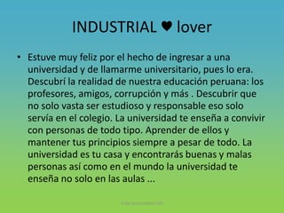 INDUSTRIAL ♥ lover
• Estuve muy feliz por el hecho de ingresar a una
universidad y de llamarme universitario, pues lo era.
Descubrí la realidad de nuestra educación peruana: los
profesores, amigos, corrupción y más . Descubrir que
no solo vasta ser estudioso y responsable eso solo
servía en el colegio. La universidad te enseña a convivir
con personas de todo tipo. Aprender de ellos y
mantener tus principios siempre a pesar de todo. La
universidad es tu casa y encontrarás buenas y malas
personas así como en el mundo la universidad te
enseña no solo en las aulas ...
Vida Universitaria FIIS
 