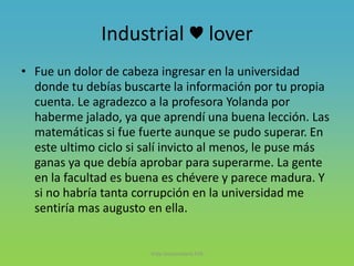 Industrial ♥ lover
• Fue un dolor de cabeza ingresar en la universidad
donde tu debías buscarte la información por tu propia
cuenta. Le agradezco a la profesora Yolanda por
haberme jalado, ya que aprendí una buena lección. Las
matemáticas si fue fuerte aunque se pudo superar. En
este ultimo ciclo si salí invicto al menos, le puse más
ganas ya que debía aprobar para superarme. La gente
en la facultad es buena es chévere y parece madura. Y
si no habría tanta corrupción en la universidad me
sentiría mas augusto en ella.
Vida Universitaria FIIS
 