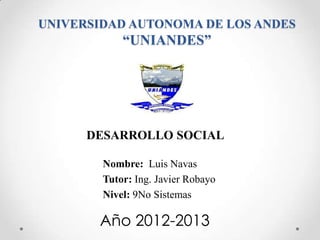 UNIVERSIDAD AUTONOMA DE LOS ANDES
            “UNIANDES”




      DESARROLLO SOCIAL

        Nombre: Luis Navas
        Tutor: Ing. Javier Robayo
        Nivel: 9No Sistemas

       Año 2012-2013
 