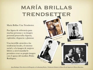 MARÍA BRILLAS
                      TRENDSETTER
María Brillas: Una Trendsetter.

Fue ﬁgura de referencia para
muchas personas y su imagen
personal proyectaba riqueza,
                                                                                                            ton
esplendor, elegancia y glamour.                                                                Bust
                                                                                                    er   Kea
                                                                                                                                   r
                                                                                       olo y                            Ava Gardne
                                                                                   e Ap
                                                                              Iren

Una increíble atención a las
tendencias locales, el entorno
social y a la imagen de mujeres
líderes a nivel mundial le
permiten crear su propia imagen
con el apoyo del modisto Pedro
Rodríguez.
                                                            Liz
                                                                  Tay
                                                                      lor
                                                                                                                      Liz Taylor

     Jorge Rodriguez Nieto director del Postgrado en Coolhunting Diseño y Tendencias Globales de Elisava Escola Superior de Disseny Barcelona
 