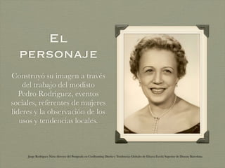El
  personaje
Construyó su imagen a través
    del trabajo del modisto
   Pedro Rodriguez, eventos
sociales, referentes de mujeres
líderes y la observación de los
   usos y tendencias locales.



     Jorge Rodriguez Nieto director del Postgrado en Coolhunting Diseño y Tendencias Globales de Elisava Escola Superior de Disseny Barcelona
 