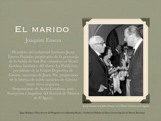 El marido
            Joaquim Ensesa

   Heredero del industrial harinero Josep
Ensesa Pujadas, propietario de la península
 de la bahía de San Pol, construyó el Hotel
 Gavina, fundador del diario La Publicitat,
    presidente de la Unión Deportiva de
 Girona, mecenas de Josep Plà, propietario
  de la fabrica de acido tartárico de Girona
             entre otros negocios.
   Simpatizante de Acció Catalana, anti-
franquista e impulsor del Festival de Música
                 de S’Agaró.
                                                                           Josep Ensesa con John Wayne en el Hotel Gavina en S´Agaró

       Jorge Rodriguez Nieto director del Postgrado en Coolhunting Diseño y Tendencias Globales de Elisava Escola Superior de Disseny Barcelona
 