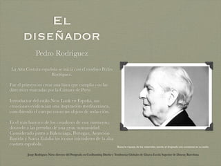 El
       diseñador
                Pedro Rodriguez
La Alta Costura española se inicia con el modisto Pedro
                     Rodríguez.

Fue el primero en crear una línea que cumplía con las
directrices marcadas por la Cámara de París:

Introductor del estilo New Look en España, sus
creaciones evidencian una inspiración mediterránea,
concibiendo el cuerpo como un objeto de seducción.

Es el más barroco de los creadores de este momento,
dotando a las prendas de una gran suntuosidad.
Considerado junto a Balenciaga, Pertegaz, Asunción
Bastida y Santa Eulalia los iconos iniciadores de la alta
costura española.
                                                                                 Busca la riqueza de los materiales, siendo el drapeado una constante en su estilo.

          Jorge Rodriguez Nieto director del Postgrado en Coolhunting Diseño y Tendencias Globales de Elisava Escola Superior de Disseny Barcelona
 