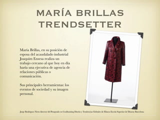 MARÍA BRILLAS
                 TRENDSETTER

María Brillas, en su posición de
esposa del acaudalado industrial
Joaquim Ensesa realiza un
trabajo cercano al que hoy en día
haría una ejecutiva de agencia de
relaciones públicas o
comunicación.

Sus principales herramientas: los
eventos de sociedad y su imagen
personal.



Jorge Rodriguez Nieto director del Postgrado en Coolhunting Diseño y Tendencias Globales de Elisava Escola Superior de Disseny Barcelona
 