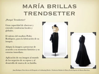 MARÍA BRILLAS
                        TRENDSETTER
¿Porqué Trendsetter?

Gran capacidad de observar y
entender tendencias locales y
globales.

El talento del modisto Pedro
Rodríguez, para la fabricación de su
imagen.

Adapta la imagen a proyectar de
acuerdo a su momento histórico y su
entorno inmediato.

Aplicación de esa imagen al mundo
de los negocios de su esposo y al
desarrollo de marca de su familia.


        Jorge Rodriguez Nieto director del Postgrado en Coolhunting Diseño y Tendencias Globales de Elisava Escola Superior de Disseny Barcelona
 