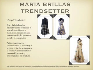 MARIA BRILLAS
                       TRENDSETTER
¿Porqué Trendsetter?

Posee la habilidad de
entender como comunica el
atuendo en diferentes
momentos, épocas del año,
momentos del día y eventos
sociales o comerciales.

Aplica esquemas de
comunicación al atuendo y a
la proyección de su imagen a
la sociedad entendiendo los
valores del presente y
proyectándose en el futuro.



Jorge Rodriguez Nieto director del Postgrado en Coolhunting Diseño y Tendencias Globales de Elisava Escola Superior de Disseny Barcelona
 