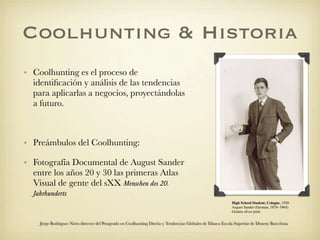 Coolhunting & Historia
• Coolhunting es el proceso de
  identiﬁcación y análisis de las tendencias
  para aplicarlas a negocios, proyectándolas
  a futuro.



• Preámbulos del Coolhunting:

• Fotografía Documental de August Sander
  entre los años 20 y 30 las primeras Atlas
  Visual de gente del sXX Menschen des 20.
  Jahrhunderts
                                                                                                             High School Student, Cologne, 1926
                                                                                                             August Sander (German, 1876–1964)
                                                                                                             Gelatin silver print


    Jorge Rodriguez Nieto director del Postgrado en Coolhunting Diseño y Tendencias Globales de Elisava Escola Superior de Disseny Barcelona
 