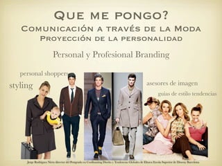 Que me pongo?
   Comunicación a través de la Moda
              Proyección de la personalidad
                         Personal y Profesional Branding

   personal shoppers
styling                                                                                            asesores de imagen
                                                                                                            guías de estilo tendencias




     Jorge Rodriguez Nieto director del Postgrado en Coolhunting Diseño y Tendencias Globales de Elisava Escola Superior de Disseny Barcelona
 