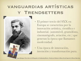 vanguardias artísticas
   y Trendsetters
                                        • El primer tercio del SXX en
                                          Europa se caracteriza por la
                                          innovación artística, cientíﬁca e
                                          industrial. (automóvil, gramófono,
                                          cinematógrafo, aviación, etc.) que
                                          generan la época que llamamos
                                          modernidad.
                                        • Una época de innovación,
                                          invención y transformación pura.

   Jorge Rodriguez Nieto director del Postgrado en Coolhunting Diseño y Tendencias Globales de Elisava Escola Superior de Disseny Barcelona
 